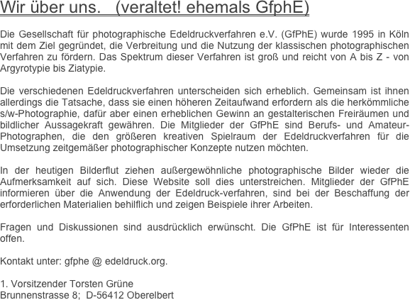 Wir über uns.   (veraltet! ehemals GfphE)

Die Gesellschaft für photographische Edeldruckverfahren e.V. (GfPhE) wurde 1995 in Köln mit dem Ziel gegründet, die Verbreitung und die Nutzung der klassischen photographischen Verfahren zu fördern. Das Spektrum dieser Verfahren ist groß und reicht von A bis Z - von Argyrotypie bis Ziatypie.

Die verschiedenen Edeldruckverfahren unterscheiden sich erheblich. Gemeinsam ist ihnen allerdings die Tatsache, dass sie einen höheren Zeitaufwand erfordern als die herkömmliche s/w-Photographie, dafür aber einen erheblichen Gewinn an gestalterischen Freiräumen und bildlicher Aussagekraft gewähren. Die Mitglieder der GfPhE sind Berufs- und Amateur-Photographen, die den größeren kreativen Spielraum der Edeldruckverfahren für die Umsetzung zeitgemäßer photographischer Konzepte nutzen möchten.

In der heutigen Bilderflut ziehen außergewöhnliche photographische Bilder wieder die Aufmerksamkeit auf sich. Diese Website soll dies unterstreichen. Mitglieder der GfPhE informieren über die Anwendung der Edeldruck-verfahren, sind bei der Beschaffung der erforderlichen Materialien behilflich und zeigen Beispiele ihrer Arbeiten.

Fragen und Diskussionen sind ausdrücklich erwünscht. Die GfPhE ist für Interessenten offen.

Kontakt unter: gfphe @ edeldruck.org.

1. Vorsitzender Torsten Grüne
Brunnenstrasse 8;  D-56412 Oberelbert

